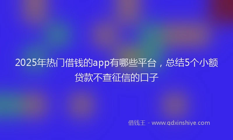 2025年热门借钱的app有哪些平台，总结5个小额贷款不查征信的口子