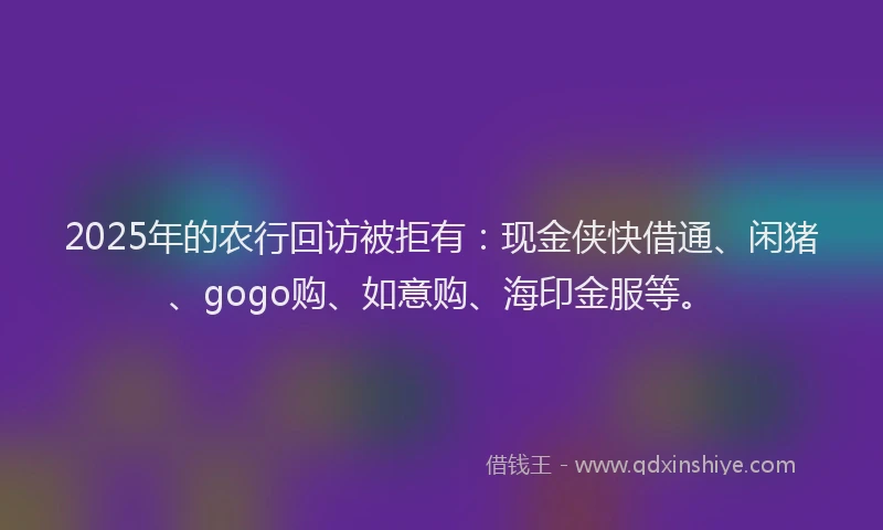 2025年的农行回访被拒有：现金侠快借通、闲猪、gogo购、如意购、海印金服等。