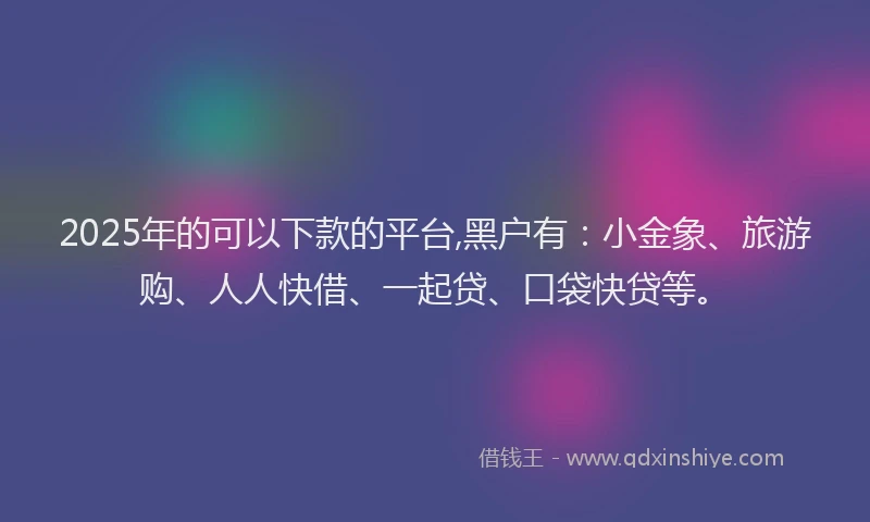 2025年的可以下款的平台,黑户有：小金象、旅游购、人人快借、一起贷、口袋快贷等。