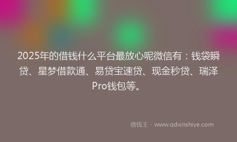 2025年的借钱什么平台最放心呢微信有：钱袋瞬贷、星梦借款通、易贷宝速贷、现金秒贷、瑞泽Pro钱包等。
