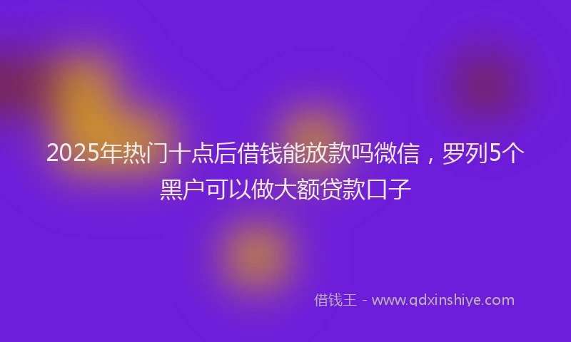 2025年热门十点后借钱能放款吗微信，罗列5个黑户可以做大额贷款口子