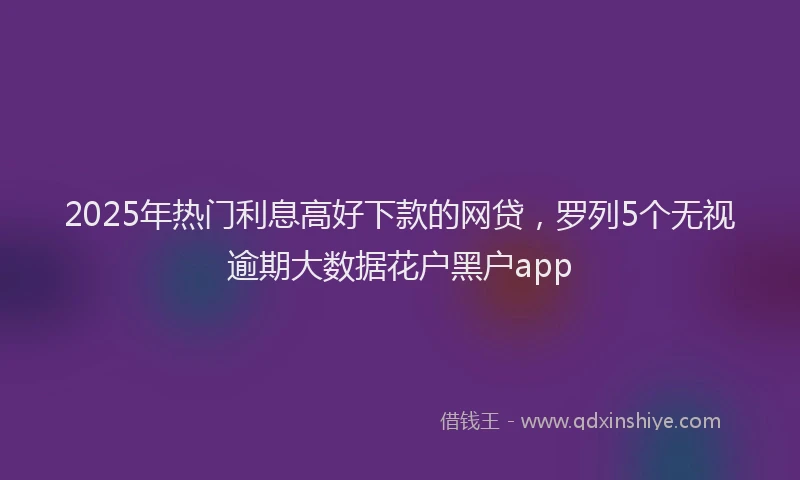 2025年热门利息高好下款的网贷，罗列5个无视逾期大数据花户黑户app