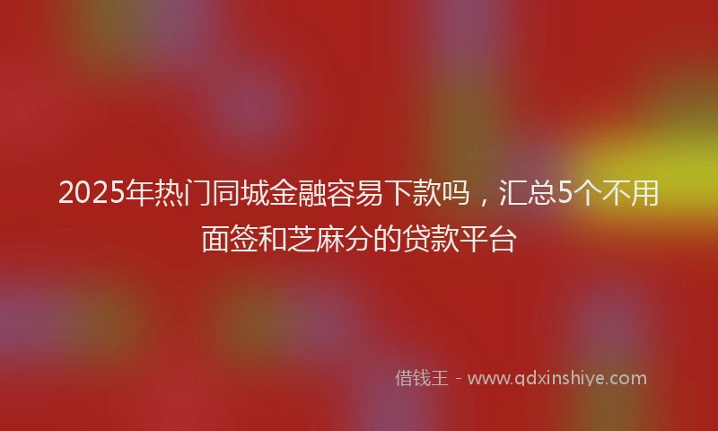 2025年热门同城金融容易下款吗，汇总5个不用面签和芝麻分的贷款平台