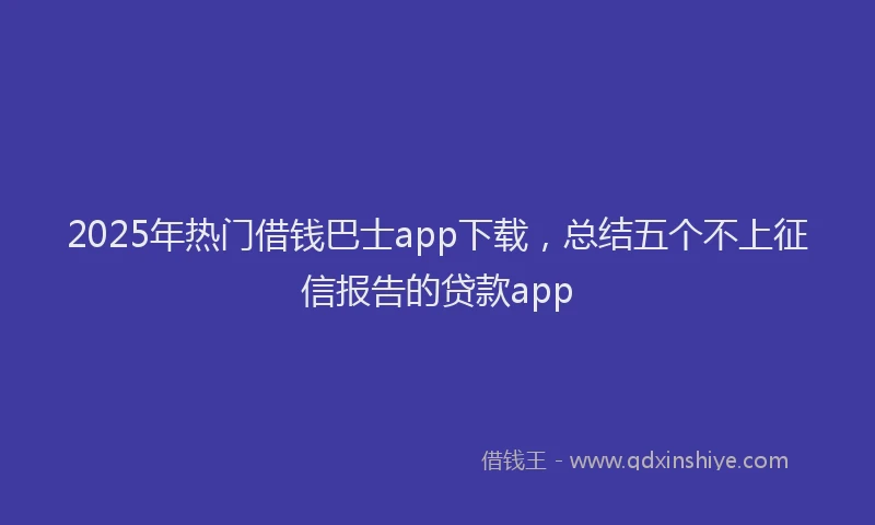 2025年热门借钱巴士app下载，总结五个不上征信报告的贷款app