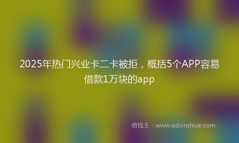 2025年热门兴业卡二卡被拒，概括5个APP容易借款1万块的app