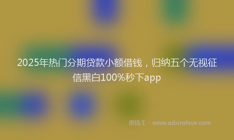 2025年热门分期贷款小额借钱，归纳五个无视征信黑白100%秒下app
