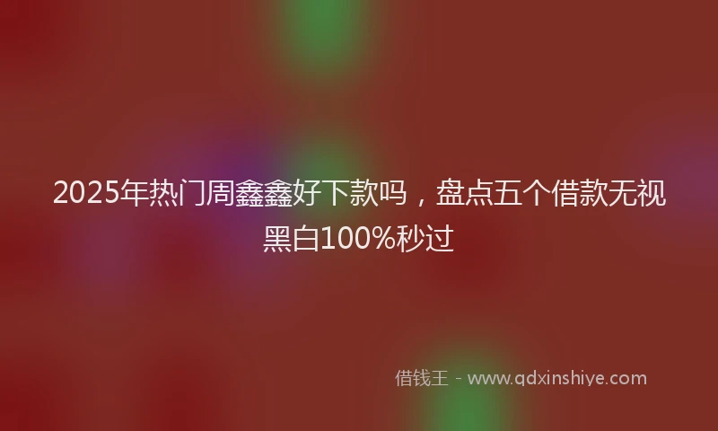2025年热门周鑫鑫好下款吗，盘点五个借款无视黑白100%秒过