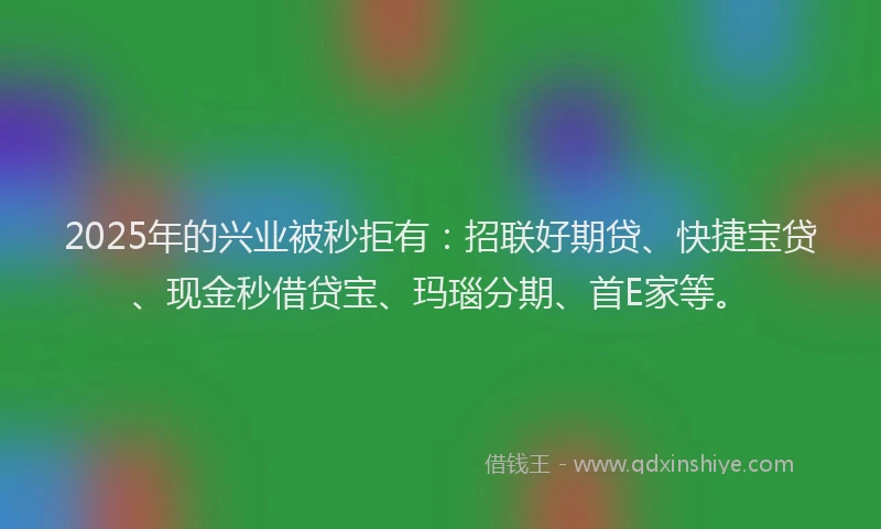 2025年的兴业被秒拒有：招联好期贷、快捷宝贷、现金秒借贷宝、玛瑙分期、首E家等。
