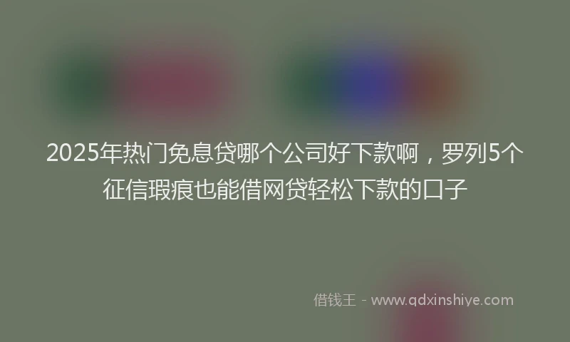 2025年热门免息贷哪个公司好下款啊，罗列5个征信瑕疵也能借网贷轻松下款的口子