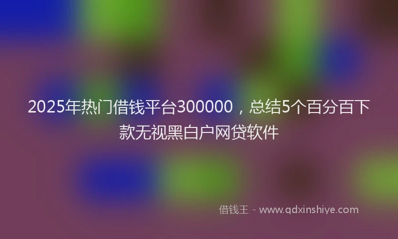 2025年热门借钱平台300000，总结5个百分百下款无视黑白户网贷软件