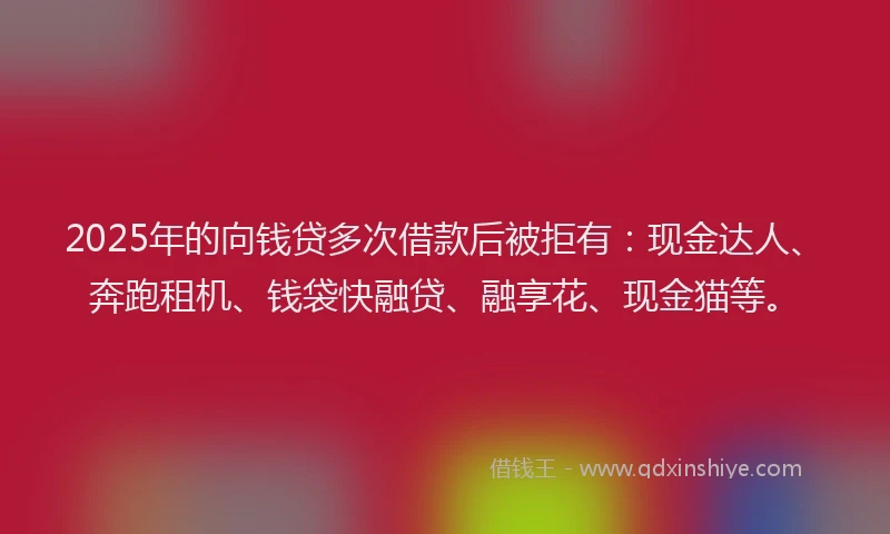 2025年的向钱贷多次借款后被拒有：现金达人、奔跑租机、钱袋快融贷、融享花、现金猫等。
