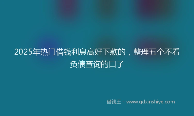 2025年热门借钱利息高好下款的，整理五个不看负债查询的口子