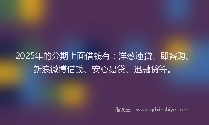 2025年的分期上面借钱有：洋葱速贷、即客购、新浪微博借钱、安心易贷、迅融贷等。