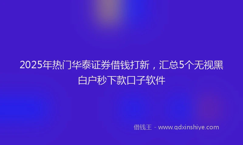 2025年热门华泰证券借钱打新，汇总5个无视黑白户秒下款口子软件