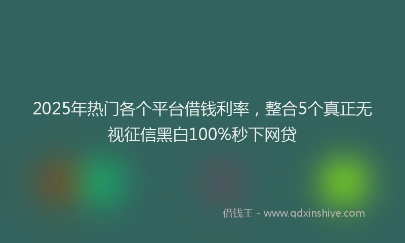 2025年热门各个平台借钱利率，整合5个真正无视征信黑白100%秒下网贷