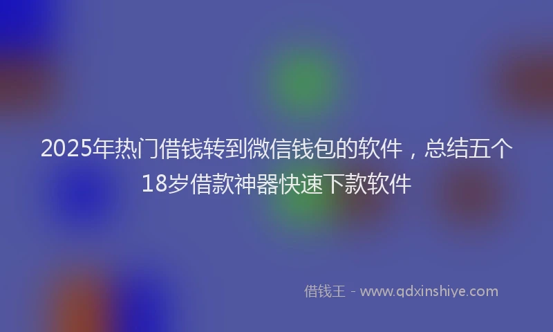 2025年热门借钱转到微信钱包的软件，总结五个18岁借款神器快速下款软件