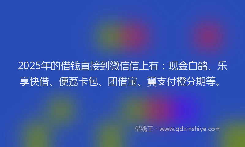 2025年的借钱直接到微信信上有：现金白鸽、乐享快借、便荔卡包、团借宝、翼支付橙分期等。
