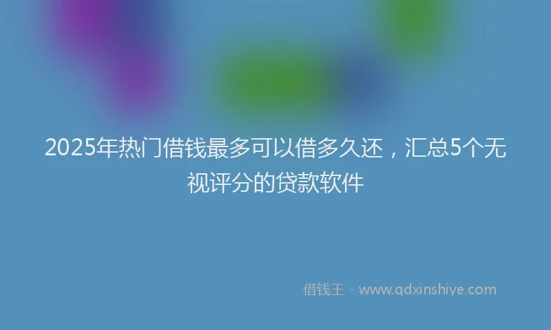 2025年热门借钱最多可以借多久还，汇总5个无视评分的贷款软件