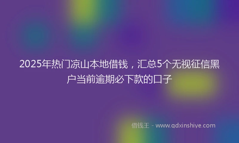 2025年热门凉山本地借钱，汇总5个无视征信黑户当前逾期必下款的口子