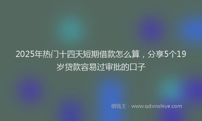 2025年热门十四天短期借款怎么算，分享5个19岁贷款容易过审批的口子