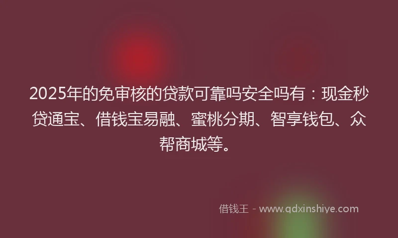 2025年的免审核的贷款可靠吗安全吗有：现金秒贷通宝、借钱宝易融、蜜桃分期、智享钱包、众帮商城等。