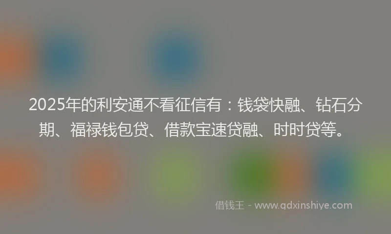 2025年的利安通不看征信有：钱袋快融、钻石分期、福禄钱包贷、借款宝速贷融、时时贷等。