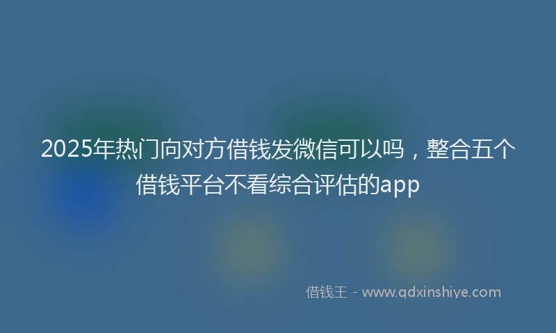 2025年热门向对方借钱发微信可以吗，整合五个借钱平台不看综合评估的app