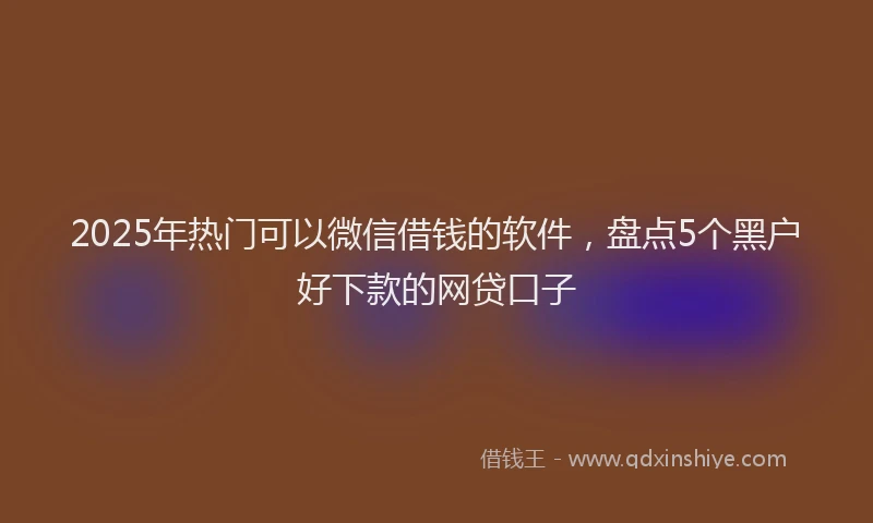 2025年热门可以微信借钱的软件，盘点5个黑户好下款的网贷口子