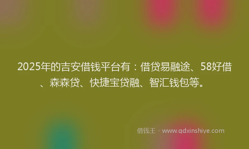 2025年的吉安借钱平台有：借贷易融途、58好借、森森贷、快捷宝贷融、智汇钱包等。