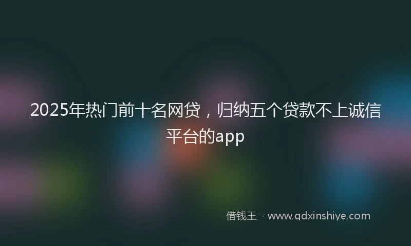 2025年热门前十名网贷，归纳五个贷款不上诚信平台的app