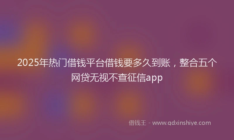 2025年热门借钱平台借钱要多久到账，整合五个网贷无视不查征信app