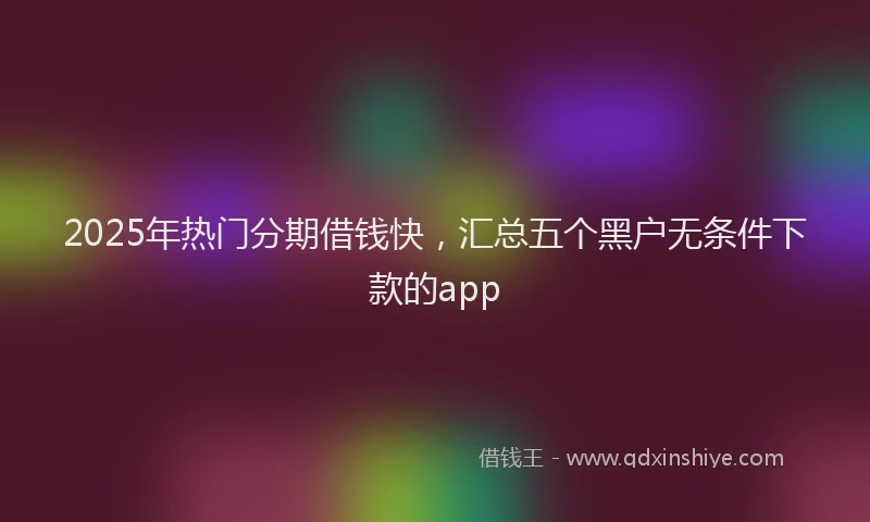 2025年热门分期借钱快，汇总五个黑户无条件下款的app