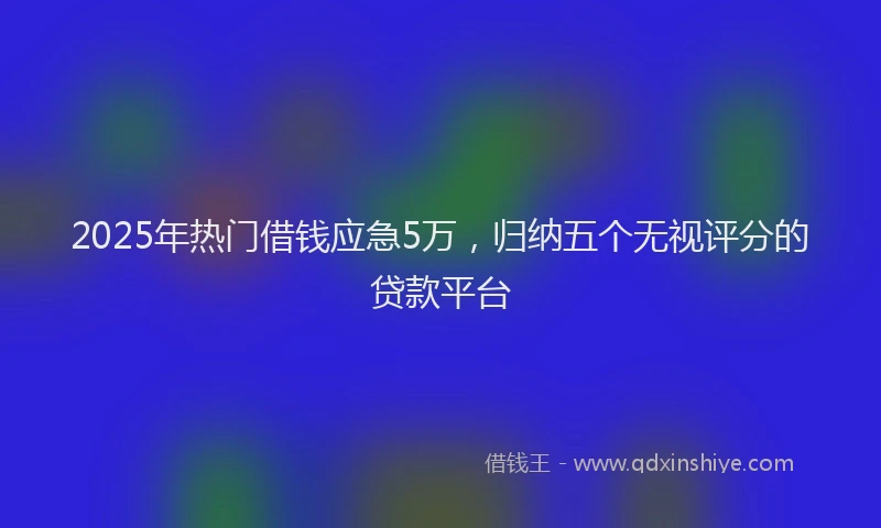 2025年热门借钱应急5万，归纳五个无视评分的贷款平台