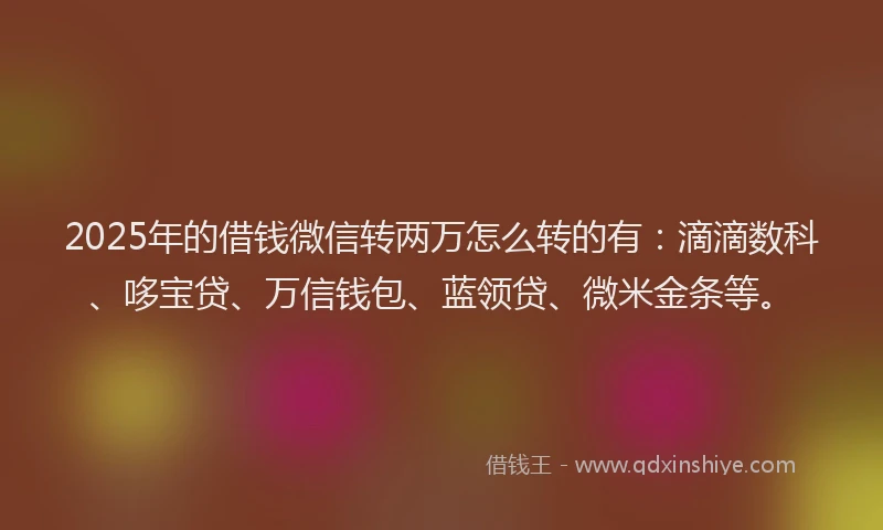 2025年的借钱微信转两万怎么转的有：滴滴数科、哆宝贷、万信钱包、蓝领贷、微米金条等。