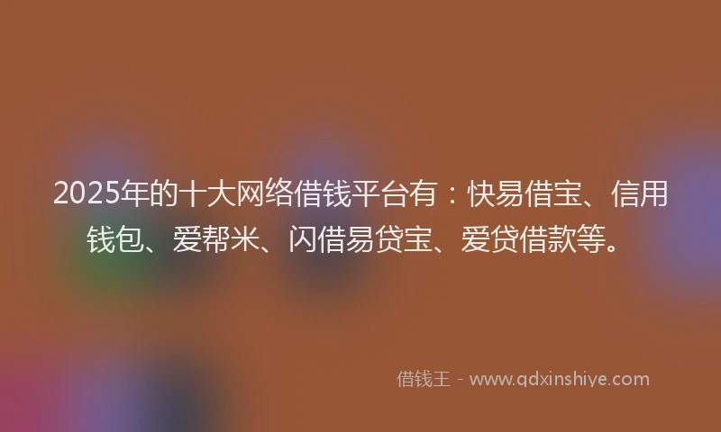 2025年的十大网络借钱平台有：快易借宝、信用钱包、爱帮米、闪借易贷宝、爱贷借款等。