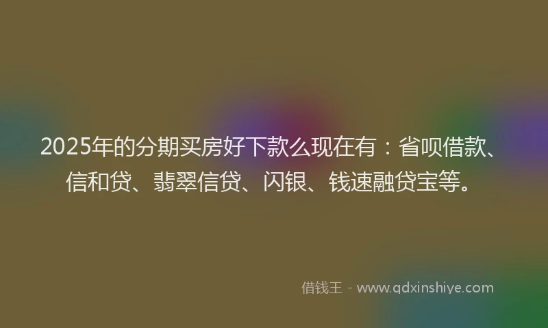 2025年的分期买房好下款么现在有：省呗借款、信和贷、翡翠信贷、闪银、钱速融贷宝等。