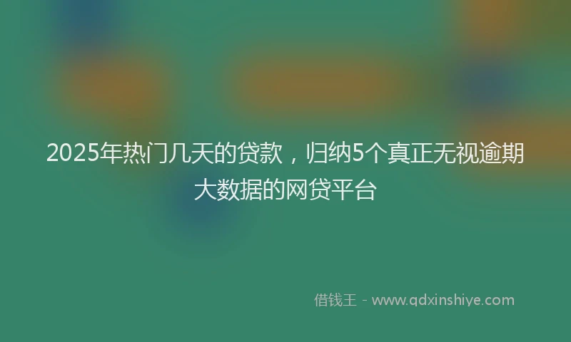 2025年热门几天的贷款，归纳5个真正无视逾期大数据的网贷平台