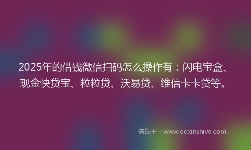 2025年的借钱微信扫码怎么操作有：闪电宝盒、现金快贷宝、粒粒贷、沃易贷、维信卡卡贷等。