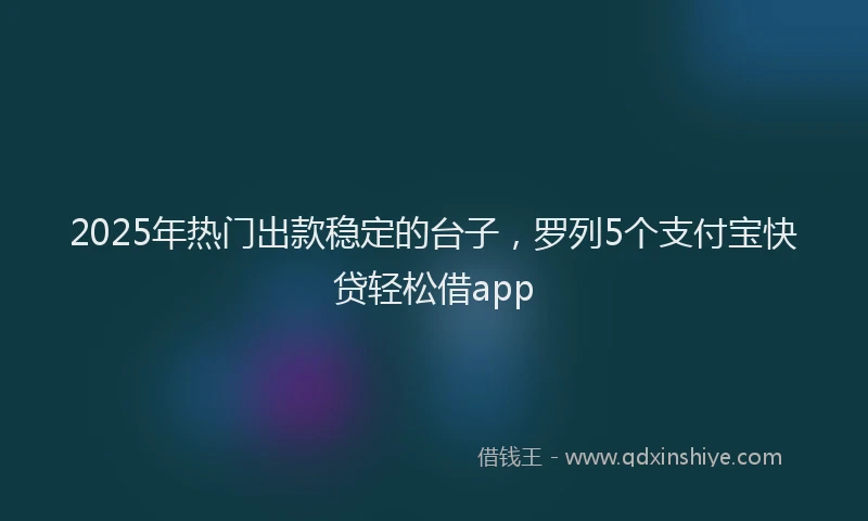2025年热门出款稳定的台子，罗列5个支付宝快贷轻松借app