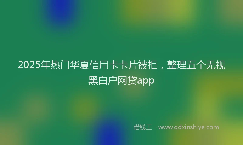 2025年热门华夏信用卡卡片被拒，整理五个无视黑白户网贷app
