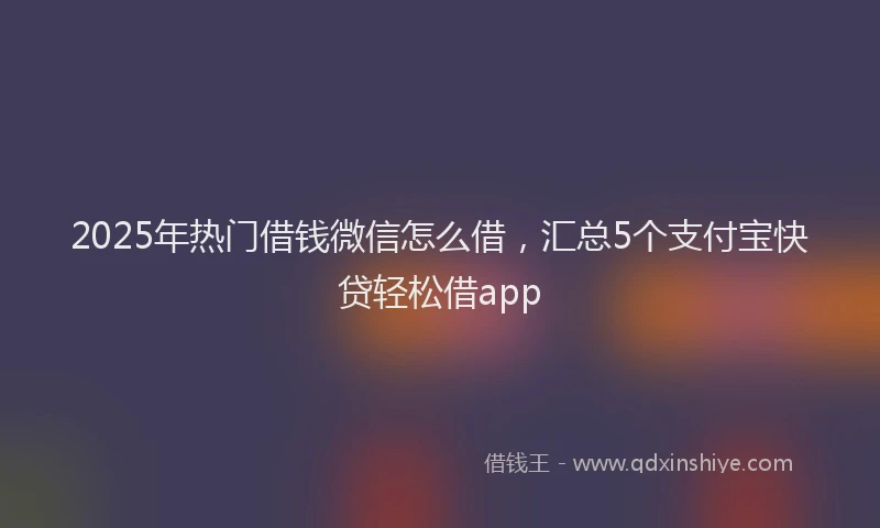 2025年热门借钱微信怎么借，汇总5个支付宝快贷轻松借app