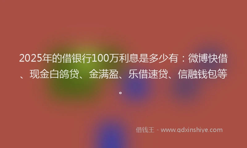 2025年的借银行100万利息是多少有：微博快借、现金白鸽贷、金满盈、乐借速贷、信融钱包等。