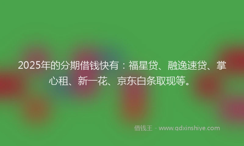 2025年的分期借钱快有：福星贷、融逸速贷、掌心租、新一花、京东白条取现等。
