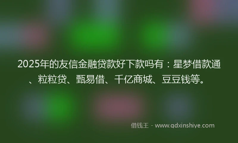 2025年的友信金融贷款好下款吗有：星梦借款通、粒粒贷、甄易借、千亿商城、豆豆钱等。
