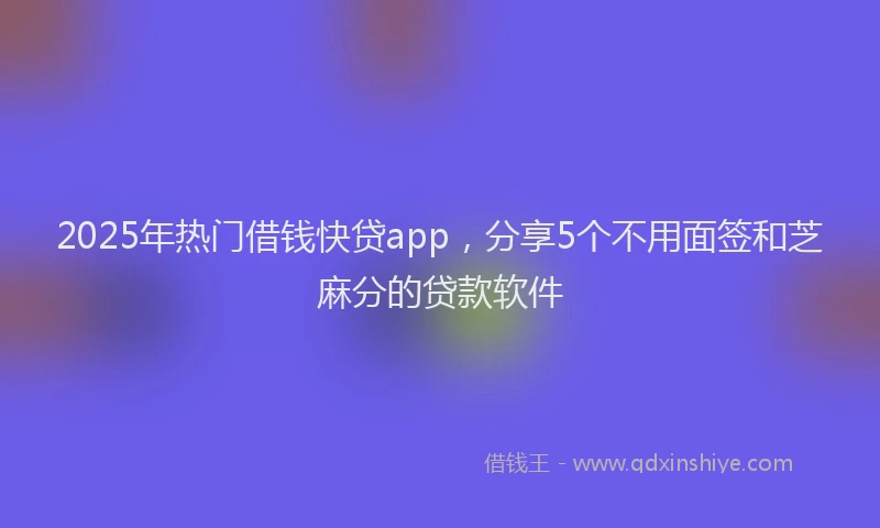 2025年热门借钱快贷app，分享5个不用面签和芝麻分的贷款软件