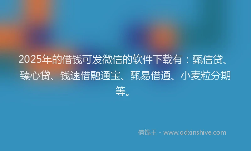 2025年的借钱可发微信的软件下载有：甄信贷、臻心贷、钱速借融通宝、甄易借通、小麦粒分期等。