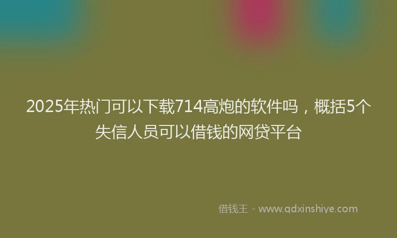 2025年热门可以下载714高炮的软件吗，概括5个失信人员可以借钱的网贷平台