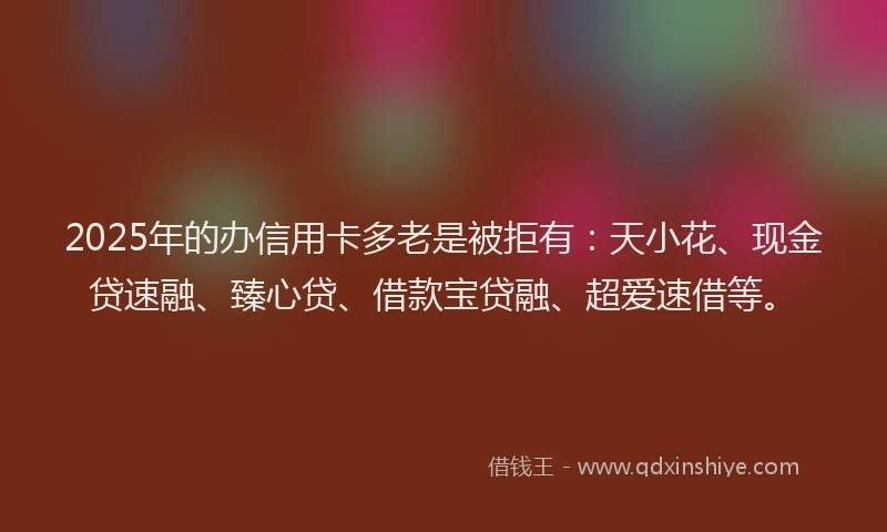 2025年的办信用卡多老是被拒有:天小花、现金贷速融、臻心贷、借款宝贷融、超爱速借等。
