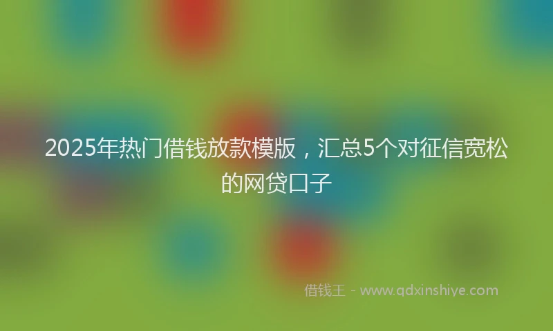 2025年热门借钱放款模版，汇总5个对征信宽松的网贷口子