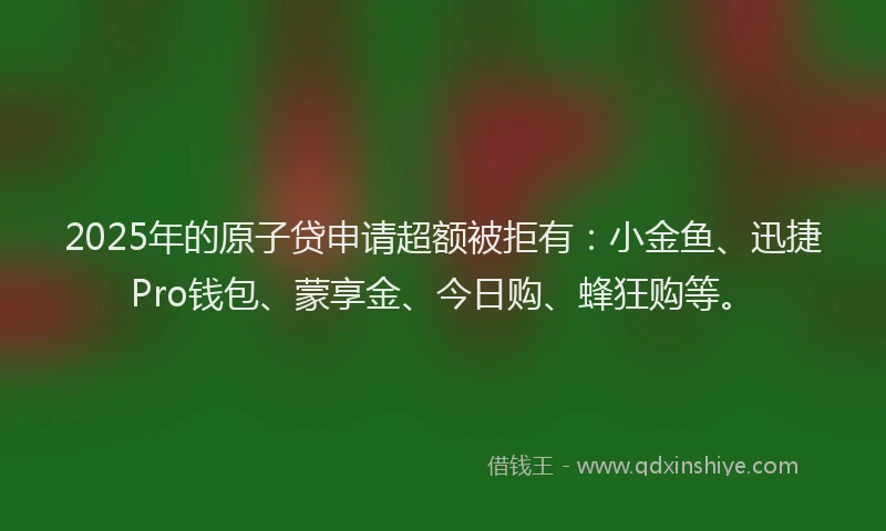 2025年的原子贷申请超额被拒有：小金鱼、迅捷Pro钱包、蒙享金、今日购、蜂狂购等。